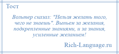 
    Вольтер сказал: Нельзя желать того, чего не знаешь . Выпьем за желания, подкрепленные знаниями, и за знания, усиленные желанием!