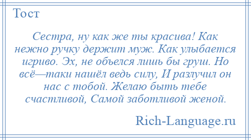 
    Сестра, ну как же ты красива! Как нежно ручку держит муж. Как улыбается игриво. Эх, не объелся лишь бы груш. Но всё—таки нашёл ведь силу, И разлучил он нас с тобой. Желаю быть тебе счастливой, Самой заботливой женой.