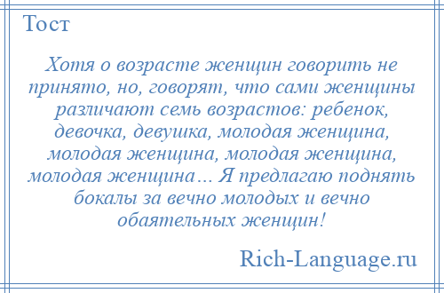 
    Хотя о возрасте женщин говорить не принято, но, говорят, что сами женщины различают семь возрастов: ребенок, девочка, девушка, молодая женщина, молодая женщина, молодая женщина, молодая женщина… Я предлагаю поднять бокалы за вечно молодых и вечно обаятельных женщин!