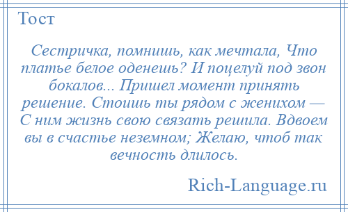 
    Сестричка, помнишь, как мечтала, Что платье белое оденешь? И поцелуй под звон бокалов... Пришел момент принять решение. Стоишь ты рядом с женихом — С ним жизнь свою связать решила. Вдвоем вы в счастье неземном; Желаю, чтоб так вечность длилось.