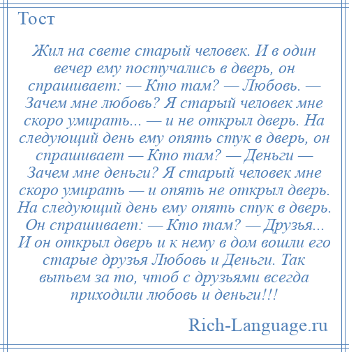 
    Жил на свете старый человек. И в один вечер ему постучались в дверь, он спрашивает: — Кто там? — Любовь. — Зачем мне любовь? Я старый человек мне скоро умирать... — и не открыл дверь. На следующий день ему опять стук в дверь, он спрашивает — Кто там? — Деньги — Зачем мне деньги? Я старый человек мне скоро умирать — и опять не открыл дверь. На следующий день ему опять стук в дверь. Он спрашивает: — Кто там? — Друзья... И он открыл дверь и к нему в дом вошли его старые друзья Любовь и Деньги. Так выпьем за то, чтоб с друзьями всегда приходили любовь и деньги!!!