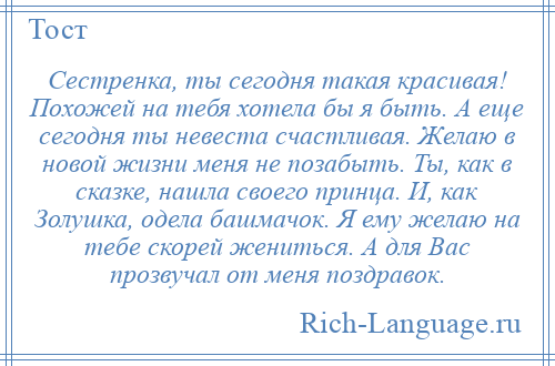 
    Сестренка, ты сегодня такая красивая! Похожей на тебя хотела бы я быть. А еще сегодня ты невеста счастливая. Желаю в новой жизни меня не позабыть. Ты, как в сказке, нашла своего принца. И, как Золушка, одела башмачок. Я ему желаю на тебе скорей жениться. А для Вас прозвучал от меня поздравок.