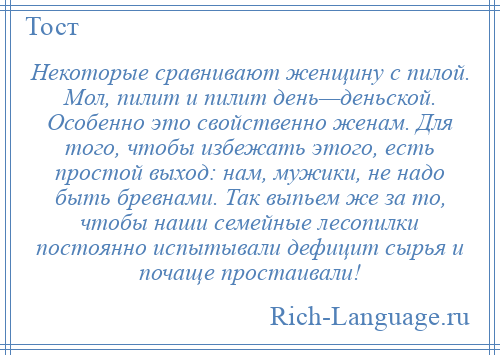 
    Некоторые сравнивают женщину с пилой. Мол, пилит и пилит день—деньской. Особенно это свойственно женам. Для того, чтобы избежать этого, есть простой выход: нам, мужики, не надо быть бревнами. Так выпьем же за то, чтобы наши семейные лесопилки постоянно испытывали дефицит сырья и почаще простаивали!