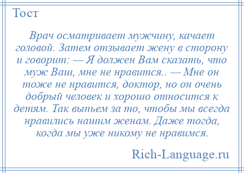 
    Врач осматривает мужчину, качает головой. Затем отзывает жену в сторону и говорит: — Я должен Вам сказать, что муж Ваш, мне не нравится.. — Мне он тоже не нравится, доктор, но он очень добрый человек и хорошо относится к детям. Так выпьем за то, чтобы мы всегда нравились нашим женам. Даже тогда, когда мы уже никому не нравимся.