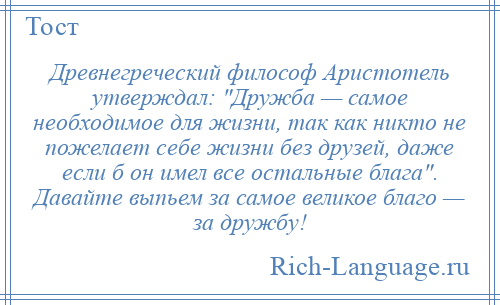 
    Древнегреческий философ Аристотель утверждал: Дружба — самое необходимое для жизни, так как никто не пожелает себе жизни без друзей, даже если б он имел все остальные блага . Давайте выпьем за самое великое благо — за дружбу!