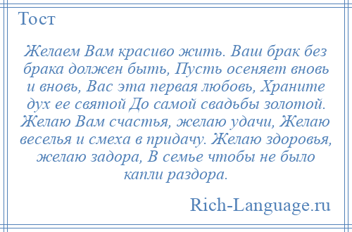 
    Желаем Вам красиво жить. Ваш брак без брака должен быть, Пусть осеняет вновь и вновь, Вас эта первая любовь, Храните дух ее святой До самой свадьбы золотой. Желаю Вам счастья, желаю удачи, Желаю веселья и смеха в придачу. Желаю здоровья, желаю задора, В семье чтобы не было капли раздора.