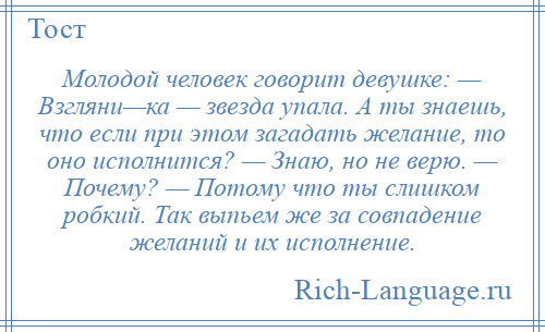 
    Молодой человек говорит девушке: — Взгляни—ка — звезда упала. А ты знаешь, что если при этом загадать желание, то оно исполнится? — Знаю, но не верю. — Почему? — Потому что ты слишком робкий. Так выпьем же за совпадение желаний и их исполнение.
