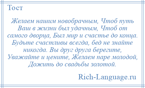 
    Желаем нашим новобрачным, Чтоб путь Ваш в жизни был удачным, Чтоб от самого дворца, Был мир и счастье до конца. Будьте счастливы всегда, бед не знайте никогда. Вы друг друга берегите, Уважайте и цените, Желаем паре молодой, Дожить до свадьбы золотой.