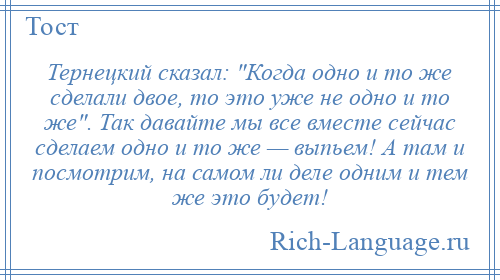 
    Тернецкий сказал: Когда одно и то же сделали двое, то это уже не одно и то же . Так давайте мы все вместе сейчас сделаем одно и то же — выпьем! А там и посмотрим, на самом ли деле одним и тем же это будет!