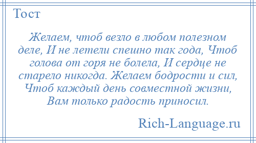 
    Желаем, чтоб везло в любом полезном деле, И не летели спешно так года, Чтоб голова от горя не болела, И сердце не старело никогда. Желаем бодрости и сил, Чтоб каждый день совместной жизни, Вам только радость приносил.