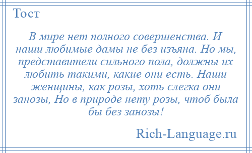 
    В мире нет полного совершенства. И наши любимые дамы не без изъяна. Но мы, представители сильного пола, должны их любить такими, какие они есть. Наши женщины, как розы, хоть слегка они занозы, Но в природе нету розы, чтоб была бы без занозы!