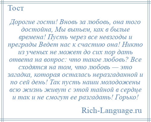 
    Дорогие гости! Вновь за любовь, она того достойна, Мы выпьем, как в былые времена! Пусть через все невзгоды и преграды Ведет нас к счастию она! Никто из ученых не может до сих пор дать ответа на вопрос: что такое любовь? Все сходятся на том, что любовь — это загадка, которая осталась неразгаданной и по сей день! Так пусть наши молодожены всю жизнь живут с этой тайной в сердце и так и не смогут ее разгадать! Горько!