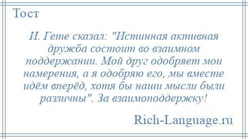 
    И. Гете сказал: Истинная активная дружба состоит во взаимном поддержании. Мой друг одобряет мои намерения, а я одобряю его, мы вместе идём вперёд, хотя бы наши мысли были различны . За взаимоподдержку!