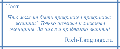 
    Что может быть прекраснее прекрасных женщин? Только нежные и ласковые женщины. За них я и предлагаю выпить!