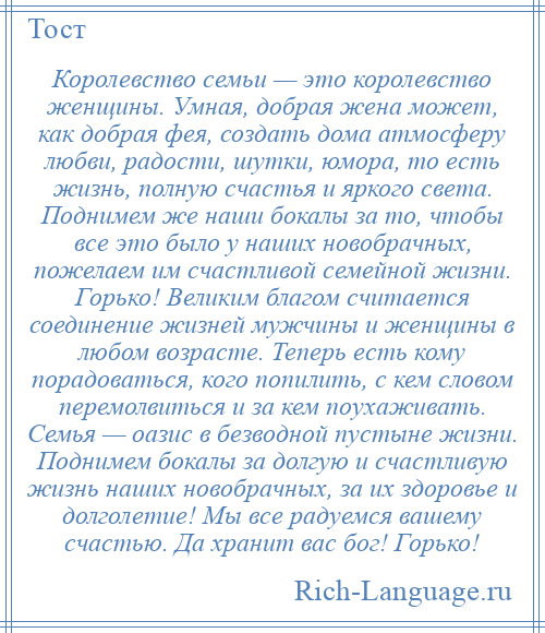 
    Королевство семьи — это королевство женщины. Умная, добрая жена может, как добрая фея, создать дома атмосферу любви, радости, шутки, юмора, то есть жизнь, полную счастья и яркого света. Поднимем же наши бокалы за то, чтобы все это было у наших новобрачных, пожелаем им счастливой семейной жизни. Горько! Великим благом считается соединение жизней мужчины и женщины в любом возрасте. Теперь есть кому порадоваться, кого попилить, с кем словом перемолвиться и за кем поухаживать. Семья — оазис в безводной пустыне жизни. Поднимем бокалы за долгую и счастливую жизнь наших новобрачных, за их здоровье и долголетие! Мы все радуемся вашему счастью. Да хранит вас бог! Горько!