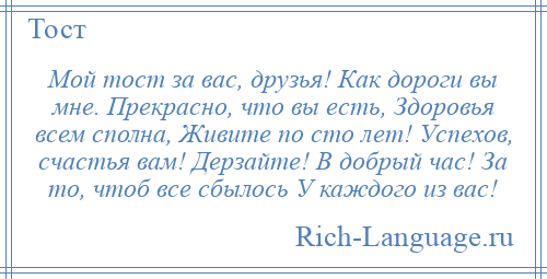 
    Мой тост за вас, друзья! Как дороги вы мне. Прекрасно, что вы есть, Здоровья всем сполна, Живите по сто лет! Успехов, счастья вам! Дерзайте! В добрый час! За то, чтоб все сбылось У каждого из вас!