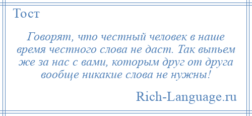 
    Говорят, что честный человек в наше время честного слова не даст. Так выпьем же за нас с вами, которым друг от друга вообще никакие слова не нужны!