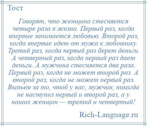 
    Говорят, что женщина стесняется четыре раза в жизни. Первый раз, когда впервые занимается любовью. Второй раз, когда впервые идет от мужа к любовнику. Третий раз, когда первый раз берет деньги. А четвертый раз, когда первый раз дает деньги. А мужчина стесняется два раза. Первый раз, когда не может второй раз. А второй раз, когда не может первый раз. Выпьем за то, чтоб у нас, мужчин, никогда не наступил первый и второй раз, а у наших женщин — третий и четвертый!