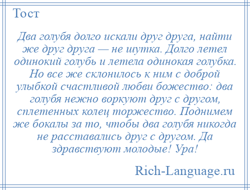 
    Два голубя долго искали друг друга, найти же друг друга — не шутка. Долго летел одинокий голубь и летела одинокая голубка. Но все же склонилось к ним с доброй улыбкой счастливой любви божество: два голубя нежно воркуют друг с другом, сплетенных колец торжество. Поднимем же бокалы за то, чтобы два голубя никогда не расставались друг с другом. Да здравствуют молодые! Ура!