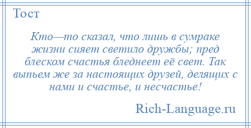 
    Кто—то сказал, что лишь в сумраке жизни сияет светило дружбы; пред блеском счастья бледнеет её свет. Так выпьем же за настоящих друзей, делящих с нами и счастье, и несчастье!