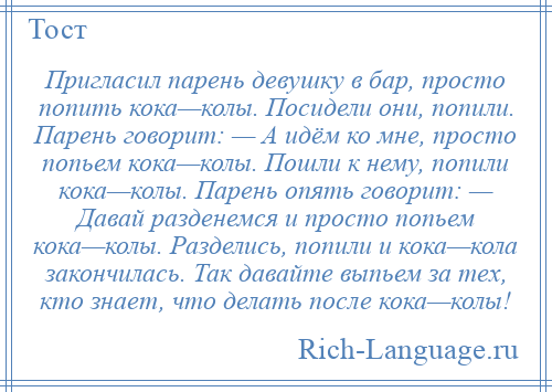 
    Пригласил парень девушку в бар, просто попить кока—колы. Посидели они, попили. Парень говорит: — А идём ко мне, просто попьем кока—колы. Пошли к нему, попили кока—колы. Парень опять говорит: — Давай разденемся и просто попьем кока—колы. Разделись, попили и кока—кола закончилась. Так давайте выпьем за тех, кто знает, что делать после кока—колы!