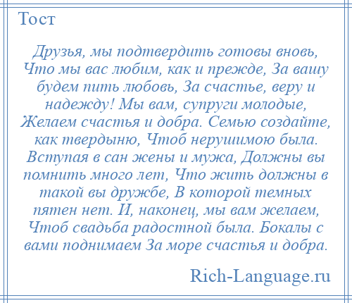 
    Друзья, мы подтвердить готовы вновь, Что мы вас любим, как и прежде, За вашу будем пить любовь, За счастье, веру и надежду! Мы вам, супруги молодые, Желаем счастья и добра. Семью создайте, как твердыню, Чтоб нерушимою была. Вступая в сан жены и мужа, Должны вы помнить много лет, Что жить должны в такой вы дружбе, В которой темных пятен нет. И, наконец, мы вам желаем, Чтоб свадьба радостной была. Бокалы с вами поднимаем За море счастья и добра.