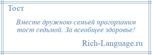 
    Вместе дружною семьей прогорланим тост седьмой. За всеобщее здоровье!