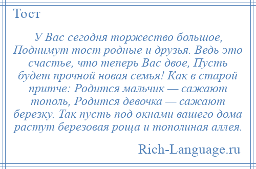 
    У Вас сегодня торжество большое, Поднимут тост родные и друзья. Ведь это счастье, что теперь Вас двое, Пусть будет прочной новая семья! Как в старой притче: Родится мальчик — сажают тополь, Родится девочка — сажают березку. Так пусть под окнами вашего дома растут березовая роща и тополиная аллея.