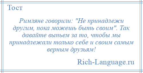 
    Римляне говорили: Не принадлежи другим, пока можешь быть своим . Так давайте выпьем за то, чтобы мы принадлежали только себе и своим самым верным друзьям!