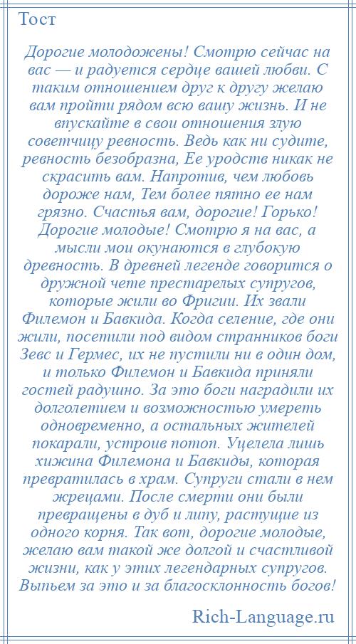 
    Дорогие молодожены! Смотрю сейчас на вас — и радуется сердце вашей любви. С таким отношением друг к другу желаю вам пройти рядом всю вашу жизнь. И не впускайте в свои отношения злую советчицу ревность. Ведь как ни судите, ревность безобразна, Ее уродств никак не скрасить вам. Напротив, чем любовь дороже нам, Тем более пятно ее нам грязно. Счастья вам, дорогие! Горько! Дорогие молодые! Смотрю я на вас, а мысли мои окунаются в глубокую древность. В древней легенде говорится о дружной чете престарелых супругов, которые жили во Фригии. Их звали Филемон и Бавкида. Когда селение, где они жили, посетили под видом странников боги Зевс и Гермес, их не пустили ни в один дом, и только Филемон и Бавкида приняли гостей радушно. За это боги наградили их долголетием и возможностью умереть одновременно, а остальных жителей покарали, устроив потоп. Уцелела лишь хижина Филемона и Бавкиды, которая превратилась в храм. Супруги стали в нем жрецами. После смерти они были превращены в дуб и липу, растущие из одного корня. Так вот, дорогие молодые, желаю вам такой же долгой и счастливой жизни, как у этих легендарных супругов. Выпьем за это и за благосклонность богов!