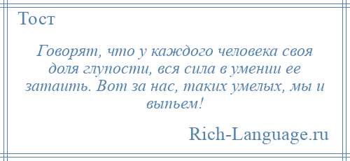 
    Говорят, что у каждого человека своя доля глупости, вся сила в умении ее затаить. Вот за нас, таких умелых, мы и выпьем!