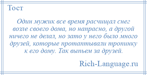 
    Один мужик все время расчищал снег возле своего дома, но напрасно, а другой ничего не делал, но зато у него было много друзей, которые протаптывали тропинку к его дому. Так выпьем за друзей.
