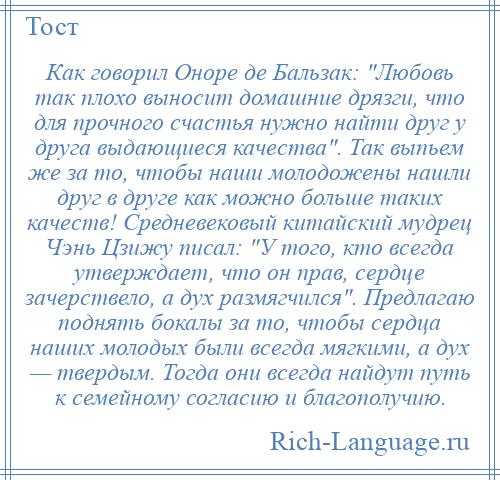 
    Как говорил Оноре де Бальзак: Любовь так плохо выносит домашние дрязги, что для прочного счастья нужно найти друг у друга выдающиеся качества . Так выпьем же за то, чтобы наши молодожены нашли друг в друге как можно больше таких качеств! Средневековый китайский мудрец Чэнь Цзижу писал: У того, кто всегда утверждает, что он прав, сердце зачерствело, а дух размягчился . Предлагаю поднять бокалы за то, чтобы сердца наших молодых были всегда мягкими, а дух — твердым. Тогда они всегда найдут путь к семейному согласию и благополучию.