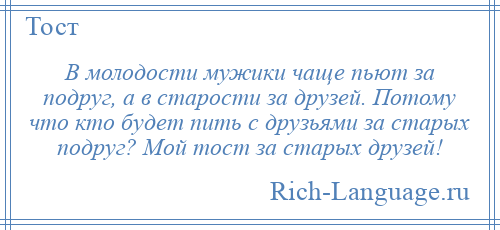 
    В молодости мужики чаще пьют за подруг, а в старости за друзей. Потому что кто будет пить с друзьями за старых подруг? Мой тост за старых друзей!