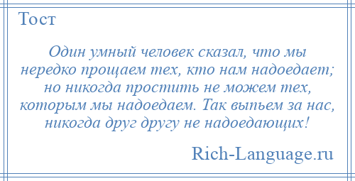 
    Один умный человек сказал, что мы нередко прощаем тех, кто нам надоедает; но никогда простить не можем тех, которым мы надоедаем. Так выпьем за нас, никогда друг другу не надоедающих!