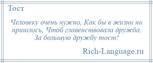 
    Человеку очень нужно, Как бы в жизни ни пришлось, Чтоб главенствовала дружба. За большую дружбу тост!