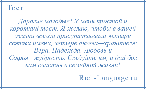 
    Дорогие молодые! У меня простой и короткий тост. Я желаю, чтобы в вашей жизни всегда присутствовали четыре святых имени, четыре ангела—хранителя: Вера, Надежда, Любовь и Софья—мудрость. Следуйте им, и дай бог вам счастья в семейной жизни!