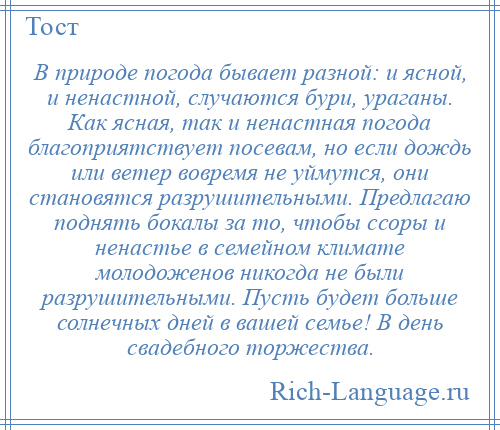 
    В природе погода бывает разной: и ясной, и ненастной, случаются бури, ураганы. Как ясная, так и ненастная погода благоприятствует посевам, но если дождь или ветер вовремя не уймутся, они становятся разрушительными. Предлагаю поднять бокалы за то, чтобы ссоры и ненастье в семейном климате молодоженов никогда не были разрушительными. Пусть будет больше солнечных дней в вашей семье! В день свадебного торжества.