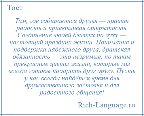 
    Там, где собираются друзья — правит радость и приветливая открытость. Соединение людей близких по духу — настоящий праздник жизни. Понимание и поддержка надёжного друга, братская обязанность — это незримые, но такие прекрасные цветы жизни, которые мы всегда готовы подарить друг другу. Пусть у нас всегда найдётся время для дружественного застолья и для радостного общения!