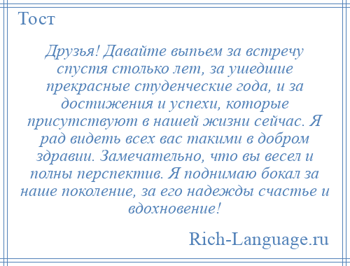 
    Друзья! Давайте выпьем за встречу спустя столько лет, за ушедшие прекрасные студенческие года, и за достижения и успехи, которые присутствуют в нашей жизни сейчас. Я рад видеть всех вас такими в добром здравии. Замечательно, что вы весел и полны перспектив. Я поднимаю бокал за наше поколение, за его надежды счастье и вдохновение!