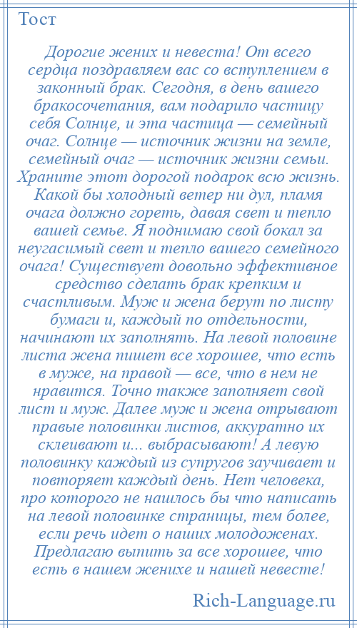 
    Дорогие жених и невеста! От всего сердца поздравляем вас со вступлением в законный брак. Сегодня, в день вашего бракосочетания, вам подарило частицу себя Солнце, и эта частица — семейный очаг. Солнце — источник жизни на земле, семейный очаг — источник жизни семьи. Храните этот дорогой подарок всю жизнь. Какой бы холодный ветер ни дул, пламя очага должно гореть, давая свет и тепло вашей семье. Я поднимаю свой бокал за неугасимый свет и тепло вашего семейного очага! Существует довольно эффективное средство сделать брак крепким и счастливым. Муж и жена берут по листу бумаги и, каждый по отдельности, начинают их заполнять. На левой половине листа жена пишет все хорошее, что есть в муже, на правой — все, что в нем не нравится. Точно также заполняет свой лист и муж. Далее муж и жена отрывают правые половинки листов, аккуратно их склеивают и... выбрасывают! А левую половинку каждый из супругов заучивает и повторяет каждый день. Нет человека, про которого не нашлось бы что написать на левой половинке страницы, тем более, если речь идет о наших молодоженах. Предлагаю выпить за все хорошее, что есть в нашем женихе и нашей невесте!