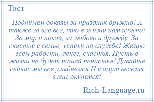 
    Поднимем бокалы за праздник дружно! А также за все все, что в жизни нам нужно: За мир и покой, за любовь и дружбу, За счастье в семье, успехи на службе! Желаю всем радости, денег, счастья, Пусть в жизни не будет нашей ненастья! Давайте сейчас мы все улыбнемся И в омут веселья в миг окунемся!