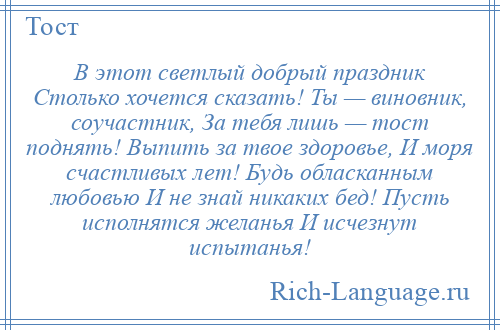 
    В этот светлый добрый праздник Столько хочется сказать! Ты — виновник, соучастник, За тебя лишь — тост поднять! Выпить за твое здоровье, И моря счастливых лет! Будь обласканным любовью И не знай никаких бед! Пусть исполнятся желанья И исчезнут испытанья!