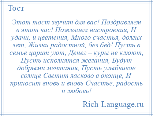 
    Этот тост звучит для вас! Поздравляем в этот час! Пожелаем настроения, И удачи, и цветения, Много счастья, долгих лет, Жизни радостной, без бед! Пусть в семье царит уют, Денег – куры не клюют, Пусть исполнятся желания, Будут добрыми мечтания, Пусть улыбчивое солнце Светит ласково в оконце, И приносит вновь и вновь Счастье, радость и любовь!