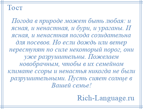 
    Погода в природе может быть любая: и ясная, и ненастная, и бури, и ураганы. И ясная, и ненастная погода созидательна для посевов. Но если дождь или ветер переступят по силе некоторый порог, они уже разрушительны. Пожелаем новобрачным, чтобы в их семейном климате ссоры и ненастья никогда не были разрушительными. Пусть сияет солнце в Вашей семье!