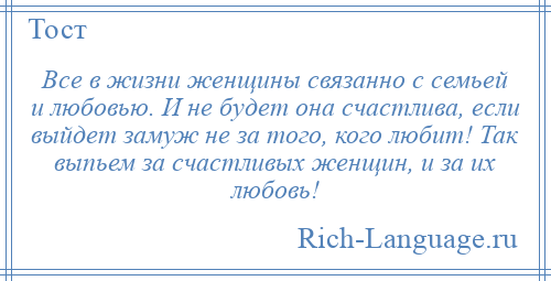 
    Все в жизни женщины связанно с семьей и любовью. И не будет она счастлива, если выйдет замуж не за того, кого любит! Так выпьем за счастливых женщин, и за их любовь!