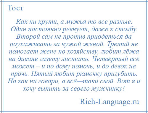 
    Как ни крути, а мужья то все разные. Один постоянно ревнует, даже к столбу. Второй сам не против приодеться да поухаживать за чужой женой. Третий не помогает жене по хозяйству, любит лёжа на диване газету листать. Четвёртый всё может – и по дому помочь, и до девок не прочь. Пятый любит рюмочку пригубить. Но как ни говори, а всё—таки свой. Вот я и хочу выпить за своего мужчинку!