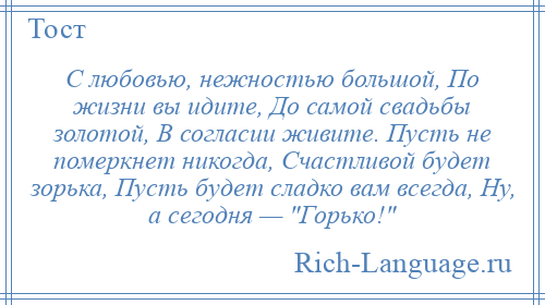 
    С любовью, нежностью большой, По жизни вы идите, До самой свадьбы золотой, В согласии живите. Пусть не померкнет никогда, Счастливой будет зорька, Пусть будет сладко вам всегда, Ну, а сегодня — Горько! 