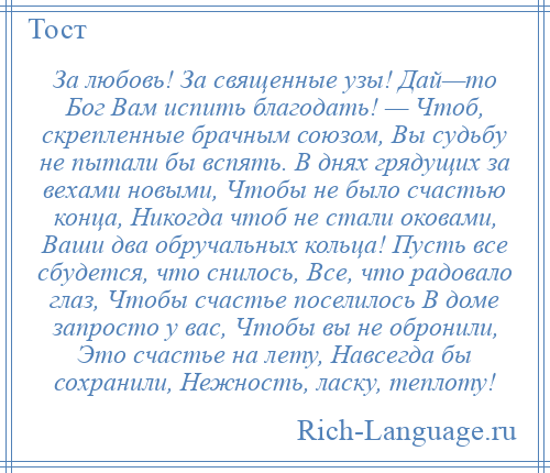 
    За любовь! За священные узы! Дай—то Бог Вам испить благодать! — Чтоб, скрепленные брачным союзом, Вы судьбу не пытали бы вспять. В днях грядущих за вехами новыми, Чтобы не было счастью конца, Никогда чтоб не стали оковами, Ваши два обручальных кольца! Пусть все сбудется, что снилось, Все, что радовало глаз, Чтобы счастье поселилось В доме запросто у вас, Чтобы вы не обронили, Это счастье на лету, Навсегда бы сохранили, Нежность, ласку, теплоту!