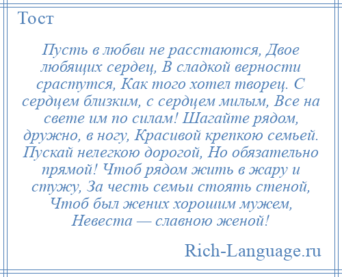 
    Пусть в любви не расстаются, Двое любящих сердец, В сладкой верности срастутся, Как того хотел творец. С сердцем близким, с сердцем милым, Все на свете им по силам! Шагайте рядом, дружно, в ногу, Красивой крепкою семьей. Пускай нелегкою дорогой, Но обязательно прямой! Чтоб рядом жить в жару и стужу, За честь семьи стоять стеной, Чтоб был жених хорошим мужем, Невеста — славною женой!